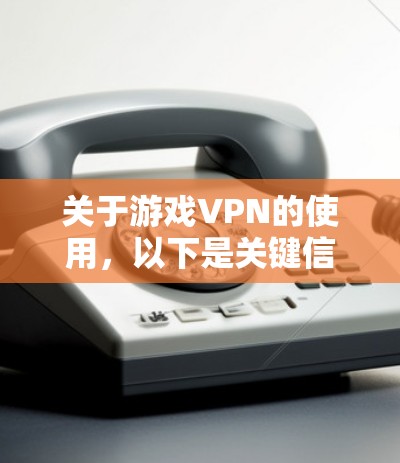 关于游戏VPN的使用，以下是关键信息总结及注意事项