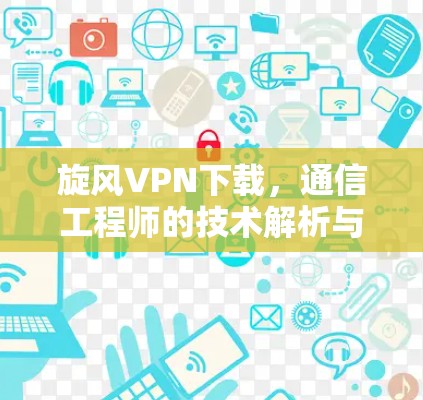 旋风VPN下载，通信工程师的技术解析与使用建议
